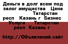 Деньги в долг всем под залог имущества › Цена ­ 7 000 000 - Татарстан респ., Казань г. Бизнес » Услуги   . Татарстан респ.,Казань г.